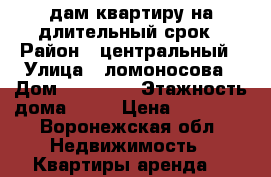 cдам квартиру на длительный срок › Район ­ центральный › Улица ­ ломоносова › Дом ­ 114/26 › Этажность дома ­ 10 › Цена ­ 10 000 - Воронежская обл. Недвижимость » Квартиры аренда   